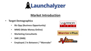 Market Introduction
• Target Demographics
• Biz Opp (Business Opportunity)
• MMO (Make Money Online)
• Marketing Consultants
• SME (SMB)
• Employed / In Between / “Wannabe”
 