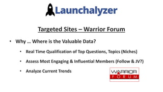Targeted Sites – Warrior Forum
• Why … Where is the Valuable Data?
• Real Time Qualification of Top Questions, Topics (Niches)
• Assess Most Engaging & Influential Members (Follow & JV?)
• Analyze Current Trends
 