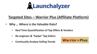 Targeted Sites – Warrior Plus (Affiliate Platform)
• Why … Where is the Valuable Data?
• Real Time Quantification of Top Offers & Vendors
• Re-engineer & “Swipe” Top Sellers
• Continually Analyze Selling Trends
 