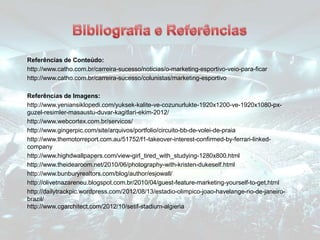 Referências de Conteúdo:
http://www.catho.com.br/carreira-sucesso/noticias/o-marketing-esportivo-veio-para-ficar
http://www.catho.com.br/carreira-sucesso/colunistas/marketing-esportivo
Referências de Imagens:
http://www.yeniansiklopedi.com/yuksek-kalite-ve-cozunurlukte-1920x1200-ve-1920x1080-px-
guzel-resimler-masaustu-duvar-kagitlari-ekim-2012/
http://www.webcortex.com.br/servicos/
http://www.gingerpic.com/site/arquivos/portfolio/circuito-bb-de-volei-de-praia
http://www.themotorreport.com.au/51752/f1-takeover-interest-confirmed-by-ferrari-linked-
company
http://www.highdwallpapers.com/view-girl_tired_with_studying-1280x800.html
http://www.theidearoom.net/2010/06/photography-with-kristen-dukeself.html
http://www.bunburyrealtors.com/blog/author/esjowall/
http://olivetnazareneu.blogspot.com.br/2010/04/guest-feature-marketing-yourself-to-get.html
http://dailytrackpic.wordpress.com/2012/08/13/estadio-olimpico-joao-havelange-rio-de-janeiro-
brazil/
http://www.cgarchitect.com/2012/10/setif-stadium-algieria
 