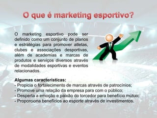 O marketing esportivo pode ser
definido como um conjunto de planos
e estratégias para promover atletas,
clubes e associações desportivas,
além de academias e marcas de
produtos e serviços diversos através
de modalidades esportivas e eventos
relacionados.
Algumas características:
- Propicia o fortalecimento de marcas através de patrocínios;
- Promove uma relação da empresa para com o público;
- Desperta a emoção e paixão do torcedor para benefício mútuo;
- Proporciona benefícios ao esporte através de investimentos.
 