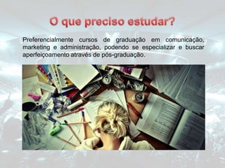 Preferencialmente cursos de graduação em comunicação,
marketing e administração, podendo se especializar e buscar
aperfeiçoamento através de pós-graduação.
 