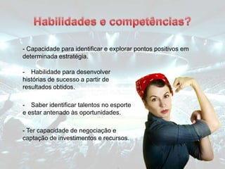 - Habilidade para desenvolver
histórias de sucesso a partir de
resultados obtidos.
- Saber identificar talentos no esporte
e estar antenado às oportunidades.
- Ter capacidade de negociação e
captação de investimentos e recursos.
- Capacidade para identificar e explorar pontos positivos em
determinada estratégia.
 