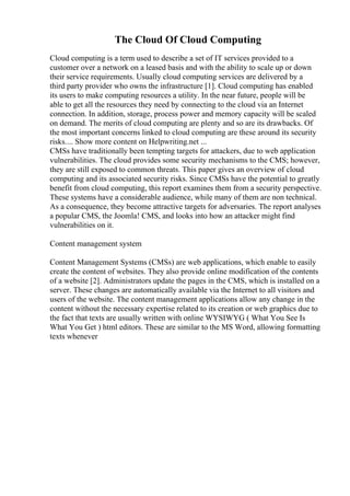 The Cloud Of Cloud Computing
Cloud computing is a term used to describe a set of IT services provided to a
customer over a network on a leased basis and with the ability to scale up or down
their service requirements. Usually cloud computing services are delivered by a
third party provider who owns the infrastructure [1]. Cloud computing has enabled
its users to make computing resources a utility. In the near future, people will be
able to get all the resources they need by connecting to the cloud via an Internet
connection. In addition, storage, process power and memory capacity will be scaled
on demand. The merits of cloud computing are plenty and so are its drawbacks. Of
the most important concerns linked to cloud computing are these around its security
risks.... Show more content on Helpwriting.net ...
CMSs have traditionally been tempting targets for attackers, due to web application
vulnerabilities. The cloud provides some security mechanisms to the CMS; however,
they are still exposed to common threats. This paper gives an overview of cloud
computing and its associated security risks. Since CMSs have the potential to greatly
benefit from cloud computing, this report examines them from a security perspective.
These systems have a considerable audience, while many of them are non technical.
As a consequence, they become attractive targets for adversaries. The report analyses
a popular CMS, the Joomla! CMS, and looks into how an attacker might find
vulnerabilities on it.
Content management system
Content Management Systems (CMSs) are web applications, which enable to easily
create the content of websites. They also provide online modification of the contents
of a website [2]. Administrators update the pages in the CMS, which is installed on a
server. These changes are automatically available via the Internet to all visitors and
users of the website. The content management applications allow any change in the
content without the necessary expertise related to its creation or web graphics due to
the fact that texts are usually written with online WYSIWYG ( What You See Is
What You Get ) html editors. These are similar to the MS Word, allowing formatting
texts whenever
 