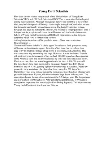 Young Earth Scientists
How does current science support each of the Biblical views of Young Earth
Scientists(YEC), and Old Earth Scientists(OEC)? This is a question that is disputed
among many scientists. Although both groups believe that the Bible is the word of
God, they both interpret it differently. For example Young Earth
Creationists believe
that the earth was literally created in one week. Old Earth Creationists believe,
however, that days did not refer to 24 hours, but referred to longer periods of time. It
is important for people to understand the differences and similarities between the
beliefs of Young Earth Creationists and Old Earth Creationists, so that they can
determine which view is supported by science.
Although these two views differ greatly in some ... Show more content on
Helpwriting.net ...
The main difference in belief is of the age of the universe. Both groups use many
difference exclamations to support their side of this issue. Ice cores have been
used to try to determine the age of ice sheets in Greenland, and Antarctica. This
works the same way as counting tree rings. However, it is not as simple. There is
still controversy on the outcome of this method. 110,000 layers have been counted
in the Antarctic sheet and have been claimed by some that these are annual layers.
If this were true, then that would suggest that the ice sheet is 110,000 years old.
But these layers have been shown not to be annual. Recently two B 17 Flying
Fortresses and six P 38 Lightning fighters were excavated in Antartica. Nearly 50
years after they went down, the planes had been covered in 250 feet of ice.
Hundreds of rings were noticed during the excavation. Since hundreds of rings were
produced in less than 50 years, this shows that the rings do not indicate years. The
excavation showed the rate of accumulation to be 5.5 feet per year. The deepest core
dug is was about 10,000 feet deep. After considering compression, 4,400 years is
enough time to produce that much ice(Ice Core Dating Segment). This shows that the
Young Earth Creationist time frame can fit in ice
 