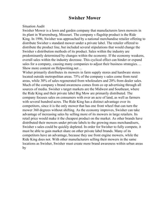 Swisher Mower
Situation Audit
Swisher Mower is a lawn and garden company that manufacturers lawn mowers in
its plant in Warrensburg, Missouri. The company s flagship product is the Ride
King. In 1996, Swisher was approached by a national merchandise retailer offering to
distribute Swisher s standard mower under a private label. The retailer offered to
distribute the product line, but included several stipulations that would change the
Swisher s distribution methods of its product. Sales within the industry are
predominantly determined by changes within the economy. If the economy weakens,
overall sales within the industry decrease. This cyclical effect can hinder or expand
sales for a company, causing many companies to adjust their business strategies. ...
Show more content on Helpwriting.net ...
Wisher primarily distributes its mowers in farm supply stores and hardware stores
located outside metropolitan areas. 75% of the company s sales come from rural
areas, while 30% of sales regenerated from wholesalers and 20% from dealer sales.
Much of the company s brand awareness comes from co op advertising through all
sources of media. Swisher s target markets are the Midwest and Southeast, where
the Ride King and their private label Big Mow are primarily distributed. The
company focuses sales on consumers with over an acre of land, as well as farmers
with several hundred acres. The Ride King has a distinct advantage over its
competitors, since it is the only mower that has one front wheel that can turn the
mower 360 degrees without shifting. As the economy improves, Swisher can take
advantage of increasing sales by selling more of its mowers in large retailers. Its
retail price would make it the cheapest product on the market. As other brands have
distributed their mowers under private labels to the growing mass merchandisers,
Swisher s sales could be quickly depleted. In order for Swisher to fully compete, it
must be able to gain market share on other private label brands. Many of its
competitors have an advantage, because they use front engine mowers, while the
Ride King does not. With other manufacturers selling their mowers in the same
locations as Swisher, Swisher must create more brand awareness within urban areas
by
 