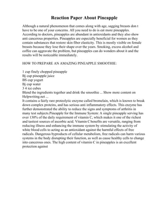 Reaction Paper About Pineapple
Although a natural phenomenon that comes along with age, sagging breasts don t
have to be one of your concerns. All you need to do is eat more pineapples.
According to doctors, pineapples are abundant in antioxidants and they also show
anti cancerous properties. Pineapples are especially beneficial for women as they
contain substances that restore skin fiber elasticity. This is mostly visible on female
breasts because they lose their shape over the years. Smoking, excess alcohol and
coffee can aggravate the problem, but pineapples can do wonders about it and the
results will be noticeable immediately.
HOW TO PREPARE AN AMAZING PINEAPPLE SMOOTHIE:
1 cup finely chopped pineapple
Вј cup pineapple juice
ВЅ cup yogurt
Вј cup water
3 4 ice cubes
Blend the ingredients together and drink the smoothie ... Show more content on
Helpwriting.net ...
It contains a fairly rare proteolytic enzyme called bromelain, which is known to break
down complex proteins, and has serious anti inflammatory effects. This enzyme has
further demonstrated the ability to reduce the signs and symptoms of arthritis in
many test subjects.Pineapple for the Immune System: A single pineapple serving has
over 130% of the daily requirement of vitamin C, which makes it one of the richest
and tastiest sources of ascorbic acid. Vitamin Cbenefits are versatile, ranging from
reducing illness and enhancing the immune system by stimulating the activity of
white blood cells to acting as an antioxidant against the harmful effects of free
radicals. Dangerous byproducts of cellular metabolism, free radicals can harm various
systems in the body disrupting their function, as well as cause healthy cells to change
into cancerous ones. The high content of vitamin C in pineapples is an excellent
protection against
 