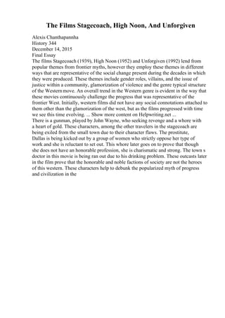 The Films Stagecoach, High Noon, And Unforgiven
Alexis Chanthapannha
History 344
December 14, 2015
Final Essay
The films Stagecoach (1939), High Noon (1952) and Unforgiven (1992) lend from
popular themes from frontier myths, however they employ these themes in different
ways that are representative of the social change present during the decades in which
they were produced. These themes include gender roles, villains, and the issue of
justice within a community, glamorization of violence and the genre typical structure
of the Westernmove. An overall trend in the Western genre is evident in the way that
these movies continuously challenge the progress that was representative of the
frontier West. Initially, western films did not have any social connotations attached to
them other than the glamorization of the west, but as the films progressed with time
we see this time evolving. ... Show more content on Helpwriting.net ...
There is a gunman, played by John Wayne, who seeking revenge and a whore with
a heart of gold. These characters, among the other travelers in the stagecoach are
being exiled from the small town due to their character flaws. The prostitute,
Dallas is being kicked out by a group of women who strictly oppose her type of
work and she is reluctant to set out. This whore later goes on to prove that though
she does not have an honorable profession, she is charismatic and strong. The town s
doctor in this movie is being ran out due to his drinking problem. These outcasts later
in the film prove that the honorable and noble factions of society are not the heroes
of this western. These characters help to debunk the popularized myth of progress
and civilization in the
 