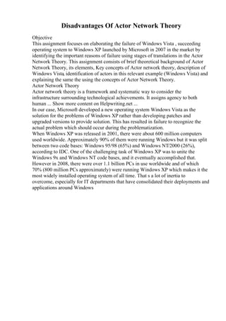 Disadvantages Of Actor Network Theory
Objective
This assignment focuses on elaborating the failure of Windows Vista , succeeding
operating system to Windows XP launched by Microsoft in 2007 in the market by
identifying the important reasons of failure using stages of translations in the Actor
Network Theory. This assignment consists of brief theoretical background of Actor
Network Theory, its elements, Key concepts of Actor network theory, description of
Windows Vista, identification of actors in this relevant example (Windows Vista) and
explaining the same the using the concepts of Actor Network Theory.
Actor Network Theory
Actor network theory is a framework and systematic way to consider the
infrastructure surrounding technological achievements. It assigns agency to both
human ... Show more content on Helpwriting.net ...
In our case, Microsoft developed a new operating system Windows Vista as the
solution for the problems of Windows XP rather than developing patches and
upgraded versions to provide solution. This has resulted in failure to recognize the
actual problem which should occur during the problematization.
When Windows XP was released in 2001, there were about 600 million computers
used worldwide. Approximately 90% of them were running Windows but it was split
between two code bases: Windows 95/98 (65%) and Windows NT/2000 (26%),
according to IDC. One of the challenging task of Windows XP was to unite the
Windows 9x and Windows NT code bases, and it eventually accomplished that.
However in 2008, there were over 1.1 billion PCs in use worldwide and of which
70% (800 million PCs approximately) were running Windows XP which makes it the
most widely installed operating system of all time. That s a lot of inertia to
overcome, especially for IT departments that have consolidated their deployments and
applications around Windows
 
