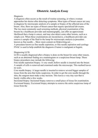 Obstetric Analysis Essay
Diagnosis
A diagnosis often occurs as the result of routine screening, or when a woman
approaches her doctor after detecting symptoms. Most types of breast cancer are easy
to diagnose by microscopic analysis of a sample or biopsy of the affected area of the
breast. Also, there are types of breast cancer that require specialized lab exams.
The two most commonly used screening methods, physical examination of the
breasts by a healthcare provider and mammography, can offer an approximate
likelihood that a lump is cancer, and may also detect some other lesions, such as a
simple cyst. When these examinations are inconclusive, a healthcare provider can
remove a sample of the fluid in the lump for microscopic analysis (a procedure
known as fine needle ... Show more content on Helpwriting.net ...
A procedure known as fine needle aspiration, or fine needle aspiration and cytology
FNAC is used to help establish the diagnosis if tumor is malignant or begnin.
Diagnosing LCIS
LCIS is usually diagnosed after a biopsy is done on the breast for some other reason,
such as an abnormal finding on a mammogram or a suspicious breast lump. These
biopsy procedures may include the following:
Fine needle aspiration biopsy: A very small, hollow needle is inserted into the breast.
A sample of cells is removed and examined under the microscope. This method leaves
no scars.
Core needle biopsy: A larger needle is inserted to remove several bigger samples of
tissue from the area that looks suspicious. In order to get the core needle through the
skin, the surgeon must make a tiny incision. This leaves a very tiny scar that is
barely visible after a few weeks.
Incisional biopsy: Incisional biopsy removes a small piece of tissue for examination.
Excisional biopsy: Excisional biopsy attempts to remove the entire suspicious lump of
tissue from the
 