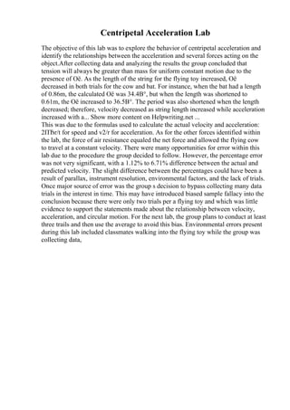 Centripetal Acceleration Lab
The objective of this lab was to explore the behavior of centripetal acceleration and
identify the relationships between the acceleration and several forces acting on the
object.After collecting data and analyzing the results the group concluded that
tension will always be greater than mass for uniform constant motion due to the
presence of Оё. As the length of the string for the flying toy increased, Оё
decreased in both trials for the cow and bat. For instance, when the bat had a length
of 0.86m, the calculated Оё was 34.4В°, but when the length was shortened to
0.61m, the Оё increased to 36.5В°. The period was also shortened when the length
decreased; therefore, velocity decreased as string length increased while acceleration
increased with a... Show more content on Helpwriting.net ...
This was due to the formulas used to calculate the actual velocity and acceleration:
2ПЂr/t for speed and v2/r for acceleration. As for the other forces identified within
the lab, the force of air resistance equaled the net force and allowed the flying cow
to travel at a constant velocity. There were many opportunities for error within this
lab due to the procedure the group decided to follow. However, the percentage error
was not very significant, with a 1.12% to 6.71% difference between the actual and
predicted velocity. The slight difference between the percentages could have been a
result of parallax, instrument resolution, environmental factors, and the lack of trials.
Once major source of error was the group s decision to bypass collecting many data
trials in the interest in time. This may have introduced biased sample fallacy into the
conclusion because there were only two trials per a flying toy and which was little
evidence to support the statements made about the relationship between velocity,
acceleration, and circular motion. For the next lab, the group plans to conduct at least
three trails and then use the average to avoid this bias. Environmental errors present
during this lab included classmates walking into the flying toy while the group was
collecting data,
 