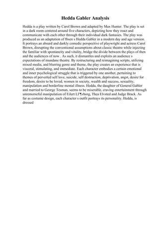 Hedda Gabler Analysis
Hedda is a play written by Carol Brown and adapted by Max Hunter. The play is set
in a dark room centered around five characters, depicting how they react and
communicate with each other through their individual dark fantasies. The play was
produced as an adaptation of Ibsen s Hedda Gabler in a modern day and age version.
It portrays an absurd and darkly comedic perspective of playwright and actress Carol
Brown, disrupting the conventional assumptions about classic theatre while injecting
the familiar with spontaneity and vitality, bridge the divide between the plays of then
and the audiences of now . As such, it dismantles and exploits an audience s
expectations of mundane theatre. By restructuring and reimagining scripts, utilizing
mixed media, and blurring genre and theme, the play creates an experience that is
visceral, stimulating, and immediate. Each character embodies a certain emotional
and inner psychological struggle that is triggered by one another, pertaining to
themes of perverted self love, suicide, self destruction, deprivation, angst, desire for
freedom, desire to be loved, women in society, wealth and success, sexuality,
manipulation and borderline mental illness. Hedda, the daughter of General Gabler
and married to George Tesman, seems to be miserable, craving entertainment through
unremorseful manipulation of Eilert LГ¶vborg, Thea Elvsted and Judge Brack. As
far as costume design, each character s outfit portrays its personality. Hedda, is
dressed
 