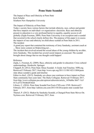 Penn State Scandal
The Impact of Race and Ethnicity at Penn State
Kyle Schafer
Southern New Hampshire University
The Impact of Ethnicity at Penn State
Today s society faces various factors that include ethnicity, race, culture and gender
that have impacts on individual s or organization s decisions. Race and ethnicity
present in education is a very profound barrier to equality, equality access to all
globally (Zajda Freeman, 2009). Penn State University is no exception and a scandal
that occurred in the school clearly defines this. The purpose of this paper is to assess
the impacts of race and ethnicity on child abuse scandal at Penn State in 2011.
The incident
A grand jury report that contained the testimony of Jerry Sandusky, assistant coach at
... Show more content on Helpwriting.net ...
The incident that revolved around the sexual abuse of the young children by an elder,
Jerry Sandusky. This incident has several social impacts as assessed. The scandal
brought about change that no one thought could happen!
Reference
Zajda, J., Freeman, K. (2009). Race, ethnicity and gender in education: Cross cultural
understandings. Dordrecht: Springer.
Chappell, B. (2012). Penn State Abuse Scandal: A Guide And Timeline. NPR.org.
Retrieved 5 February 2017, from http://www.npr.org/2011/11/08/142111804/penn
state abuse scandal a guide and timeline
Editor in chief,. (2015). Sandusky sex abuse case continues to have impact on Penn
State community four years later. The Daily Collegian. Retrieved 5 February 2017,
from http://www.collegian.psu.edu/opinion/editorials/article_1454abbc 8667 11e5
817a d7327b5d6e0f.html
Library, C. (2016). Penn State Scandal Fast Facts CNN.com. CNN. Retrieved 5
February 2017, from http://edition.cnn.com/2013/10/28/us/penn state scandal fast
facts/
Thamel, P. (2012). Shaken by Sandusky Scandal, a Changed Penn State Moves On.
Nytimes.com. Retrieved 5 February 2017, from
 