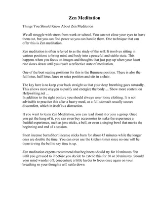 Zen Meditation
Things You Should Know About Zen Meditation
We all struggle with stress from work or school. You can not close your eyes to leave
them out, but you can find peace so you can handle them. One technique that can
offer this is Zen meditation.
Zen meditation is often referred to as the study of the self. It involves sitting in
various positions to bring mind and body into a peaceful and stable state. This
happens when you focus on images and thoughts that just pop up when your heart
rate slows down until you reach a reflective state of meditation.
One of the best seating positions for this is the Burmese position. There is also the
full lotus, half lotus, knee or seiza position and sits in a chair.
The key here is to keep your back straight so that your deep breathing goes naturally.
This allows more oxygen to purify and energize the body.... Show more content on
Helpwriting.net ...
In addition to the right posture you should always wear loose clothing. It is not
advisable to practice this after a heavy meal, as a full stomach usually causes
discomfort, which in itself is a distraction.
If you want to learn Zen Meditation, you can read about it or join a group. Once
you get the hang of it, you can even buy accessories to make the experience a
fruitful experience, such as joss sticks, a bell, or even a singing bowl that marks the
beginning and end of a session.
Short incense burnsShort incense sticks burn for about 45 minutes while the longer
ones are double the time. You can even use the kitchen timer since no one will be
there to ring the bell to say time is up.
Zen meditation experts recommend that beginners should try for 10 minutes first
until you get used to it before you decide to extend this for 20 or 30 minutes. Should
your mind wander off, concentrate a little harder to focus once again on your
breathing so your thoughts will settle down
 