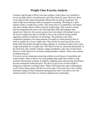 Weight Class Exercise Analysis
Common App Prompt 4 When I saw him collapse, I knew there was a problem. I
am on my high school s wrestling team, and I have been for years. However, there
is one aspect of the culture that greatly affects both me and my teammates: the
rapid weight loss techniques that are accepted in wrestling. Wrestling as a sport
operates under a weight class system. This means that in a competition, each player
only faces another person within a specific weight range. This is done to ensure
that the competition has more to do with individual skill and technique than
natural size. However, this system ensures that every player will attempt to go in
the lowest weight class that is available to him, as he would be facing smaller
opponents and thus would have an advantage. The problems arise when
competitors attempt to lose large amounts of weight in a short period of time in
order to qualify for a lower weight class. They do this by removing all the excess
fluids from their bodies through sweating, spitting, or vomiting in order to lose water
weight and qualify for a weight class. The effects of this are extremely detrimental. In
the short term, they include weakness, fatigue, headaches, and a loss of motivation.
However in the long run it can lead to eating disorders, stunted... Show more content
on Helpwriting.net ...
It is rare to see my teammates practicing without several layers of sweatshirts and
winter clothes. Some of them even wear garbage bags under their clothes to trap
moisture and increase sweating. In addition, skipping meals and starving oneself have
become normalized within the sport. The drive to get to one s lowest weight is
ubiquitous within the wrestling culture. When I first began this sport, I participated
in all of these things along with the rest of my team. It was only once I saw a fellow
teammate collapse of heat exhaustion during practice that I was able to view the
situation clearly. From then on, I became adamant not to participate
 
