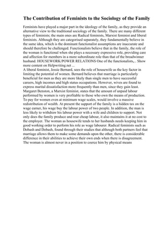 The Contribution of Feminists to the Sociology of the Family
Feminists have played a major part in the ideology of the family, as they provide an
alternative view to the traditional sociology of the family. There are many different
types of feminists; the main ones are Radical feminists, Marxist feminist and liberal
feminists. Although they are categorised separately, they fundamentally believe in
the same idea, which is the dominant functionalist assumptions are inaccurate and
should therefore be challenged. Functionalists believe that in the family, the role of
the woman is functional when she plays a necessary expressive role, providing care
and affection for members in a more subordinate role than that of the breadwinner
husband. HOUSEWORK/POWER RELATIONS One of the functionalists,... Show
more content on Helpwriting.net ...
A liberal feminist, Jessie Bernard, sees the role of housewife as the key factor in
limiting the potential of women. Bernard believes that marriage is particularly
beneficial for men as they are more likely than single men to have successful
careers, high incomes and high status occupations. However, wives are found to
express marital dissatisfaction more frequently than men, since they gain least.
Margaret Benston, a Marxist feminist, states that the amount of unpaid labour
performed by women is very profitable to those who own the means of production.
To pay for women even at minimum wage scales, would involve a massive
redistribution of wealth. At present the support of the family is a hidden tax on the
wage earner, his wage buy the labour power of two people. In addition, the man is
less likely to withdraw his labour power with a wife and children to support. Not
only does the family produce and rear cheap labour, it also maintains it at no cost to
the employer. The woman as housewife tends to her husbands needs keeping him in
good working order to perform his role as wage labourer. Radical feminists such as
Dobash and Dobash, found through their studies that although both partners feel that
marriage allows them to make some demands upon the other, there is considerable
difference in their abilities to achieve their own ends when there is disagreement.
The woman is almost never in a position to coerce him by physical means
 