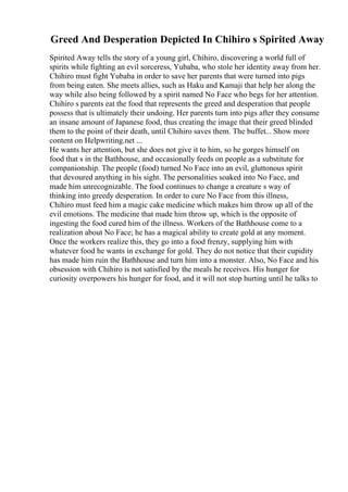 Greed And Desperation Depicted In Chihiro s Spirited Away
Spirited Away tells the story of a young girl, Chihiro, discovering a world full of
spirits while fighting an evil sorceress, Yubaba, who stole her identity away from her.
Chihiro must fight Yubaba in order to save her parents that were turned into pigs
from being eaten. She meets allies, such as Haku and Kamaji that help her along the
way while also being followed by a spirit named No Face who begs for her attention.
Chihiro s parents eat the food that represents the greed and desperation that people
possess that is ultimately their undoing. Her parents turn into pigs after they consume
an insane amount of Japanese food, thus creating the image that their greed blinded
them to the point of their death, until Chihiro saves them. The buffet... Show more
content on Helpwriting.net ...
He wants her attention, but she does not give it to him, so he gorges himself on
food that s in the Bathhouse, and occasionally feeds on people as a substitute for
companionship. The people (food) turned No Face into an evil, gluttonous spirit
that devoured anything in his sight. The personalities soaked into No Face, and
made him unrecognizable. The food continues to change a creature s way of
thinking into greedy desperation. In order to cure No Face from this illness,
Chihiro must feed him a magic cake medicine which makes him throw up all of the
evil emotions. The medicine that made him throw up, which is the opposite of
ingesting the food cured him of the illness. Workers of the Bathhouse come to a
realization about No Face; he has a magical ability to create gold at any moment.
Once the workers realize this, they go into a food frenzy, supplying him with
whatever food he wants in exchange for gold. They do not notice that their cupidity
has made him ruin the Bathhouse and turn him into a monster. Also, No Face and his
obsession with Chihiro is not satisfied by the meals he receives. His hunger for
curiosity overpowers his hunger for food, and it will not stop hurting until he talks to
 