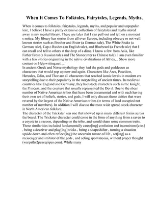 When It Comes To Folktales, Fairytales, Legends, Myths,
When it comes to folktales, fairytales, legends, myths, and popular and unpopular
lore, I believe I have a pretty extensive collection of fairytales and myths stored
away in my mental library. These are tales that I can pull out and tell on a moment
s notice. My library has stories from all over Europe, including obscure or not well
known stories such as Brother and Sister (a German tale), The White Snake (a
German tale), Cap o Rushes (an English tale), and Bluebeard (a French tale) that I
can recall and tell to others at the drop of a dime. I know a few from Asia, like
Father Frost (a Russian tale) and The Stonecutter (a Chinese tale). I am even familiar
with a few stories originating in the native civilizations of Africa,... Show more
content on Helpwriting.net ...
In ancient Greek and Norse mythology they had the gods and goddesses as
characters that would pop up now and again. Characters like Ares, Poseidon,
Hercules, Odin, and Thor are all characters that reached iconic levels in modern era
storytelling due to their popularity in the storytelling of ancient times. In medieval
countries like England and Germany, they had stock characters such as the Knight,
the Princess, and the creature that usually represented the Devil. Due to the sheer
number of Native American tribes that have been documented and with each having
their own set of beliefs, stories, and gods, I will only discuss those deities that were
revered by the largest of the Native American tribes (in terms of land occupied not
number of members). In addition I will discuss the most wide spread stock character
in North American folklore.
The character of the Trickster was one that showed up in many different forms across
the board. The Trickster character could come in the form of anything from a raven to
a coyote to a racoon, depending on the tribe, and would share some common traits.
These similarities included fundamentally cause[ing] confusion and inconsistent[cies]
, being a deceiver and play[ing] tricks , being a shapeshifter , turning a situation
upside down and often reflect[ing] the uncertain nature of life , act[ing] as a
messenger and imitator of the gods , and acting spontaneous, without proper thought
(warpaths2peacepipes.com). While many
 
