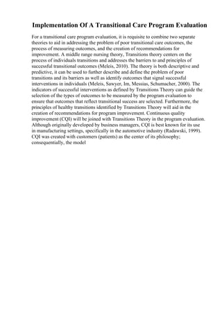 Implementation Of A Transitional Care Program Evaluation
For a transitional care program evaluation, it is requisite to combine two separate
theories to aid in addressing the problem of poor transitional care outcomes, the
process of measuring outcomes, and the creation of recommendations for
improvement. A middle range nursing theory, Transitions theory centers on the
process of individuals transitions and addresses the barriers to and principles of
successful transitional outcomes (Meleis, 2010). The theory is both descriptive and
predictive, it can be used to further describe and define the problem of poor
transitions and its barriers as well as identify outcomes that signal successful
interventions in individuals (Meleis, Sawyer, Im, Messias, Schumacher, 2000). The
indicators of successful interventions as defined by Transitions Theory can guide the
selection of the types of outcomes to be measured by the program evaluation to
ensure that outcomes that reflect transitional success are selected. Furthermore, the
principles of healthy transitions identified by Transitions Theory will aid in the
creation of recommendations for program improvement. Continuous quality
improvement (CQI) will be joined with Transitions Theory in the program evaluation.
Although originally developed by business managers, CQI is best known for its use
in manufacturing settings, specifically in the automotive industry (Radawski, 1999).
CQI was created with customers (patients) as the center of its philosophy;
consequentially, the model
 