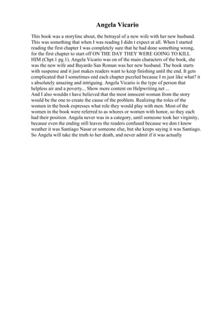 Angela Vicario
This book was a storyline about, the betrayal of a new wife with her new husband.
This was something that when I was reading I didn t expect at all. When I started
reading the first chapter I was completely sure that he had done something wrong,
for the first chapter to start off ON THE DAY THEY WERE GOING TO KILL
HIM (Chpt.1 pg.1). Angela Vicario was on of the main characters of the book, she
was the new wife and Bayardo San Roman was her new husband. The book starts
with suspense and it just makes readers want to keep finishing until the end. It gets
complicated that I sometimes end each chapter puzzled because I m just like what? it
s absolutely amazing and intriguing. Angela Vicario is the type of person that
helpless air and a poverty... Show more content on Helpwriting.net ...
And I also wouldn t have believed that the most innocent woman from the story
would be the one to create the cause of the problem. Realizing the roles of the
women in the book expresses what role they would play with men. Most of the
women in the book were referred to as whores or women with honor, so they each
had their position. Angela never was in a category, until someone took her virginity,
because even the ending still leaves the readers confused because we don t know
weather it was Santiago Nasar or someone else, but she keeps saying it was Santiago.
So Angela will take the truth to her death, and never admit if it was actually
 