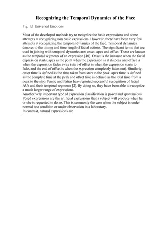 Recognizing the Temporal Dynamics of the Face
Fig. 1.1 Universal Emotions
Most of the developed methods try to recognize the basic expressions and some
attempts at recognizing non basic expressions. However, there have been very few
attempts at recognizing the temporal dynamics of the face. Temporal dynamics
denotes to the timing and time length of facial actions. The significant terms that are
used in joining with temporal dynamics are: onset, apex and offset. These are known
as the temporal segments of an expression [40]. Onset is the instance when the facial
expression starts, apex is the point when the expression is at its peak and offset is
when the expression fades away (start of offset is when the expression starts to
fade, and the end of offset is when the expression completely fades out). Similarly,
onset time is defined as the time taken from start to the peak, apex time is defined
as the complete time at the peak and offset time is defined as the total time from a
peak to the stop. Pantic and Patras have reported successful recognition of facial
AUs and their temporal segments [2]. By doing so, they have been able to recognize
a much larger range of expressions.
Another very important type of expression classification is posed and spontaneous .
Posed expressions are the artificial expressions that a subject will produce when he
or she is requested to do so. This is commonly the case when the subject is under
normal test condition or under observation in a laboratory.
In contrast, natural expressions are
 