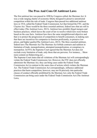 The Pros And Cons Of Antitrust Laws
The first antitrust law was passed in 1890 by Congress called, the Sherman Act. It
was a wide ranging charter of economic liberty designed to preserve unrestricted
competition within the rule of trade. Congress then passed two additional antitrust
laws in 1914, called the Federal Trade Commission Act that formed the FTC, and the
Clayton Act. These would be the three essential antitrust, federal laws that are still in
effect today (The Antitrust Laws, 2013). Antitrust laws prohibit illegal mergers and
business practices, which leaves the court of law to resolve which laws were broken
based on the case facts. Antitrust laws have the same straightforward objective and
that is to protect the progression of competition to benefit consumers, in making sure
that there are incentives for companies to function proficiently, to preserve low
prices, and higher quality(The Antitrust Laws, 2013). The three essential antitrust,
federal laws The Sherman Act The Sherman Act forbids contracts and sedition in
limitation of trade, monopolization, attempted monopolization, or conspiracy to
monopolize. In1914, the Supreme Court agreed that the Sherman Act does not
exclude every limitation of trade, only those that are perverse. For instance,... Show
more content on Helpwriting.net ...
The Supreme Court states that all violations of the Sherman Act will correspondingly
violate the Federal Trade Commission Act. However, the FTC does not officially
administer the Sherman Act, they can bring cases under the Federal Trade
Commission Act in contrast to the same class of actions which violates the Sherman
Act. The Federal Trade Commission Act correspondingly, influence additional
practices that harm competition, however, may not fit precisely into particular
classes of conduct officially prohibited by the Sherman Act; only the Federal Trade
Commission can bring cases under the Federal Trade Commission Act (The Antitrust
Laws,
 