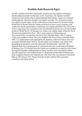 Doolittle Raid Research Paper
In 1942, airstrikes from the United States would invade the Japanese homeland,
and the Japanese people would cheer on the Americans. The Japanese and the
Americans were enemies due to Japan bombing Pearl Harbor. Japan was confused
and thought the American aircrafts were Japan s aircrafts. The American aircrafts
were about to bomb Japan, which would lead to a morale boost for America during
World War II. Rocket from the Tombs was known to have a crazy existence, and
would soon divide and members would form a new band called Pere Ubu. Pere Ubu
wrote a song about this revengeful event. The Doolittle Raidwas an event that boosted
morale in World War II. 30 Seconds over Tokyo was a debut single written by David
Thomas and performed by Pere... Show more content on Helpwriting.net ...
The crewmen flew on until they ran out of fuel ( Doolittle Raid, 1942 1). Fifteen
of the crews landed in China. One crew landed in the Soviet Union ( Doolittle Raid,
1942 1 2). Eight airmen were captured by the Japanese, and four of these men were
executed ( Doolittle Raid, 1942 2). Several other crew members were killed while
descending by parachute, and some drowned ( Doolittle Raid . The 946). The
Doolittle Raid was a turning point for Americans and soon would lead to the Battle
of Midway (Lee 53). Rocket from the Tombs was considered, as stated by Alex Flood,
the original legendary underground rock band , but they never recorded an album
and only played for a few people (Flood 1). When they divided David Thomas and
Peter Laughner formed a new band (Evans 758). Pere Ubu was formed in Cleveland,
Ohio in 1975 (Evans 757). Rocket from the Tombs and Pere Ubu were both
considered rock bands (Flood
 