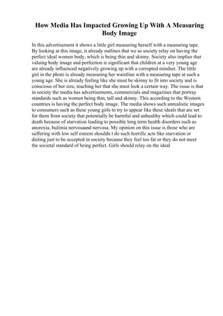 How Media Has Impacted Growing Up With A Measuring
Body Image
In this advertisement it shows a little girl measuring herself with a measuring tape.
By looking at this image, it already outlines that we as society relay on having the
perfect ideal women body, which is being thin and skinny. Society also implies that
valuing body image and perfection is significant that children at a very young age
are already influenced negatively growing up with a corrupted mindset. The little
girl in the photo is already measuring her waistline with a measuring tape at such a
young age. She is already feeling like she must be skinny to fit into society and is
conscious of her size, teaching her that she must look a certain way. The issue is that
in society the media has advertisements, commercials and magazines that portray
standards such as women being thin, tall and skinny. This according to the Western
countries is having the perfect body image. The media shows such unrealistic images
to consumers such as these young girls to try to appear like these ideals that are set
for them from society that potentially be harmful and unhealthy which could lead to
death because of starvation leading to possible long term health disorders such as
anorexia, bulimia nervosaand nervosa. My opinion on this issue is those who are
suffering with low self esteem shouldn t do such horrific acts like starvation or
dieting just to be accepted in society because they feel too fat or they do not meet
the societal standard of being perfect. Girls should relay on the ideal
 