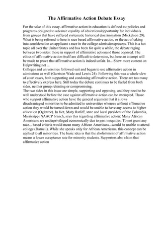 The Affirmative Action Debate Essay
For the sake of this essay, affirmative action in education is defined as: policies and
programs designed to advance equality of educationalopportunity for individuals
from groups that have suffered systematic historical discrimination (Mickelson 29).
What is being referred to here is race based affirmative action, or the act of taking
into consideration an applicant s race in the college admissionsprocess. This is a hot
topic all over the United States and has been for quite a while, the debate raging
between two sides: those in support of affirmative actionand those opposed. The
ethics of affirmative action itself are difficult to determine, but here an attempt will
be made to prove that affirmative action is indeed unfair. In... Show more content on
Helpwriting.net ...
Colleges and universities followed suit and began to use affirmative action in
admissions as well (Garrison Wade and Lewis 24). Following this was a whole slew
of court cases, both supporting and condoning affirmative action. There are too many
to effectively express here. Still today the debate continues to be fueled from both
sides, neither group relenting or compromising.
The two sides in this issue are simple, supporting and opposing, and they need to be
well understood before the case against affirmative action can be attempted. Those
who support affirmative action have the general argument that it allows
disadvantaged minorities to be admitted to universities whereas without affirmative
action they would be turned down and would be unable to have any access to higher
education (Ogletree). In fact, Mary Ratliff, state and local president of the Columbia,
Mississippi NAACP branch, says this regarding affirmative action: Many African
Americans are underprivileged economically due to past inequities. To not grant any
race... based criteria would mean many African Americans...would be unable to attend
college (Darnell). While she speaks only for African Americans, this concept can be
applied to all minorities. The basic idea is that the abolishment of affirmative action
means a lower acceptance rate for minority students. Supporters also claim that
affirmative action
 