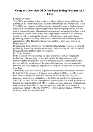 Company Overview Of O Has Been Selling Products At A
Loss
Company Overview
Tesu SZZ d.o.o has been selling products at a loss, and these losses will impact the
company in the future if substantial measures are not taken. The primary issue is that
Tesu SZZ d.o.o requires a significant amount of capital in order to fund production,
especially if the company is planning to sustain operations going forward. Criteria
used to evaluate the future alternatives for the company must ensure that Tesu is able
to manage its current financial state while improving its methods in the following
months. In order to evaluate the alternatives, the decisions made must achieve
profitability, improve liquidity and solvency, and decrease the collection period for
accounts receivable. These three factors were used to ... Show more content on
Helpwriting.net ...
By combining these alternatives, Tesu has the highest chance of success in terms of
profitability, improving liquidity and solvency, and decreasing the collection period
for accounts receivable to sustain its operations.
Pro Forma Analysis
In the expansion proposal planned for Tesu, an increase in prices will prevent
further losses. By increasing even as little as 10% for all products currently
manufactured by the company, they will be turning a profit. A more dramatic price
increase will alleviate of some of the strain of the company s current production.
However, this could negatively impact EMT as they are the ones who are purchasing
from Tesu.
Additionally, Tesu will also have to gain additional funds to finance their operations.
In April 2013, the company will have to borrow about 260,000в‚¬ in order to meet
their financial obligations. However, this does not account for the 250,000в‚¬
previously unpaid wages outstanding. In the following month, Tesu must acquire
450,000в‚¬ to cover the cost of the planned increase production, which goes towards
the parts they purchased in April. Moreover, their accounts receivable collections are
very low in April and May, because they produced and sold a small amount in
January and February. After the 450,000в‚¬ is borrowed, they require 175,000в‚¬ the
following month to cover additional
 