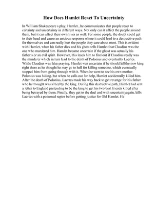 How Does Hamlet React To Uncertainty
In William Shakespeare s play, Hamlet , he communicates that people react to
certainty and uncertainty in different ways. Not only can it affect the people around
them, but it can affect their own lives as well. For some people, the doubt could get
to their head and cause an anxious response where it could lead to a destructive path
for themselves and can really hurt the people they care about most. This is evident
with Hamlet, when his father dies and his ghost tells Hamlet that Claudius was the
one who murdered him. Hamlet became uncertain if the ghost was actually his
father s or an evil spirit. However, this leads him to find out if Claudius really was
the murderer which in turn lead to the death of Polonius and eventually Laertes.
While Claudius was fake praying, Hamlet was uncertain if he should killthe new king
right there as he thought he may go to hell for killing someone, which eventually
stopped him from going through with it. When he went to see his own mother,
Polonius was hiding. but when he calls out for help, Hamlet accidentally killed him.
After the death of Polonius, Laertes made his way back to get revenge for his father
who he thought was killed by the king. During this destructive path, Hamlet had sent
a letter to England pretending to be the king to get his two best friends killed after
being betrayed by them. Finally, they get to the duel and with uncertaintyagain, kills
Laertes with a poisoned rapier before getting justice for Old Hamlet. He
 