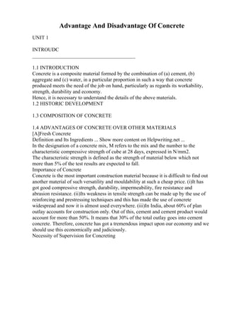 Advantage And Disadvantage Of Concrete
UNIT 1
INTROUDC
________________________________________
1.1 INTRODUCTION
Concrete is a composite material formed by the combination of (a) cement, (b)
aggregate and (c) water, in a particular proportion in such a way that concrete
produced meets the need of the job on hand, particularly as regards its workability,
strength, durability and economy.
Hence, it is necessary to understand the details of the above materials.
1.2 HISTORIC DEVELOPMENT
1.3 COMPOSITION OF CONCRETE
1.4 ADVANTAGES OF CONCRETE OVER OTHER MATERIALS
[A]Fresh Concrete
Definition and Its Ingredients ... Show more content on Helpwriting.net ...
In the designation of a concrete mix, M refers to the mix and the number to the
characteristic compressive strength of cube at 28 days, expressed in N/mm2.
The characteristic strength is defined as the strength of material below which not
more than 5% of the test results are expected to fall.
Importance of Concrete
Concrete is the most important construction material because it is difficult to find out
another material of such versatility and mouldability at such a cheap price. (i)It has
got good compressive strength, durability, impermeability, fire resistance and
abrasion resistance. (ii)Its weakness in tensile strength can be made up by the use of
reinforcing and prestressing techniques and this has made the use of concrete
widespread and now it is almost used everywhere. (iii)In India, about 60% of plan
outlay accounts for construction only. Out of this, cement and cement product would
account for more than 50%. It means that 30% of the total outlay goes into cement
concrete. Therefore, concrete has got a tremendous impact upon our economy and we
should use this economically and judiciously.
Necessity of Supervision for Concreting
 