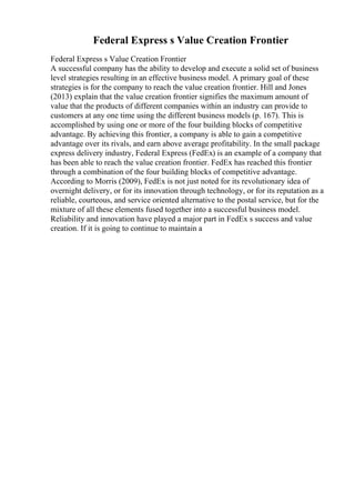Federal Express s Value Creation Frontier
Federal Express s Value Creation Frontier
A successful company has the ability to develop and execute a solid set of business
level strategies resulting in an effective business model. A primary goal of these
strategies is for the company to reach the value creation frontier. Hill and Jones
(2013) explain that the value creation frontier signifies the maximum amount of
value that the products of different companies within an industry can provide to
customers at any one time using the different business models (p. 167). This is
accomplished by using one or more of the four building blocks of competitive
advantage. By achieving this frontier, a company is able to gain a competitive
advantage over its rivals, and earn above average profitability. In the small package
express delivery industry, Federal Express (FedEx) is an example of a company that
has been able to reach the value creation frontier. FedEx has reached this frontier
through a combination of the four building blocks of competitive advantage.
According to Morris (2009), FedEx is not just noted for its revolutionary idea of
overnight delivery, or for its innovation through technology, or for its reputation as a
reliable, courteous, and service oriented alternative to the postal service, but for the
mixture of all these elements fused together into a successful business model.
Reliability and innovation have played a major part in FedEx s success and value
creation. If it is going to continue to maintain a
 