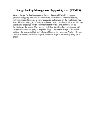 Range Facility Management Support System (RFMSS)
What is Range Facility Management Support System (RFMSS)? It s a non
graphical designing tool used to facilitate the availability of current schedules,
publishing range bulletins, two way calendars, and support all the conflicts as they
arise. There are two types of range schedulers, range control schedulers, and the unit
schedulers. The range control scheduler are the overall final approval for the
facilitation of the ranges. They are here to help with scheduling maintenance with
the personnel who are going to request a range. They are in charge of the overall
safety of the range, conflicts as well as problems as they come up. We have the unit
range schedulers who are in charge of submitting request for training. They are in
charge
 