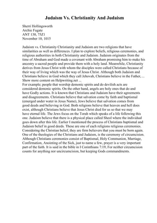 Judaism Vs. Christianity And Judaism
Sherri Hollingsworth
Archie Fugate
ANT 130, 75Z1
November 10, 1015
Judaism vs. Christianity Christianity and Judaism are two religions that have
similarities as well as differences. I plan to explore beliefs, religious ceremonies, and
religious authorities in both Christianity and Judaism. Judaism originates from the
time of Abraham and God made a covenant with Abraham promising him to make his
ancestry a sacred people and provide them with a holy land. Meanwhile, Christianity
derives from Jesus Christ with whom the disciples were called Christians because of
their way of living which was the way of Jesus Christ. Although both Judaism and
Christians believe in God which they call Jehovah, Christians believe in the Father, ...
Show more content on Helpwriting.net ...
For example; people that worship demonic spirits and do devilish acts are
considered demonic spirits. On the other hand, angels are holy ones that do and
have Godly actions. It is known that Christians and Judaism have their agreements
and disagreements. Christians believe that salvation come by faith and baptismal
(emerged under water in Jesus Name), Jews believe that salvation comes from
good deeds and believing in God. Both religions believe that heaven and hell does
exist, although Christians believe that Jesus Christ died for us so that we may
have eternal life. The Jews focus on the Torah which speaks of a life following this
one. Judaism believe that there is a physical place called Sheol where the individual
goes down after this life. Earlier I mentioned the process of Christians baptismal and
Judaism belief in good deeds. These are one of each religions religious ceremonies.
Considering the Christian belief, they are firm believers that you must be born again.
One of the theologies of the Christians and Judaism, is the ceremony of circumcision.
Although Christians ceremonies consist of Baptismal, Holy Communion, Marriage,
Confirmation, Anointing of the Sick, just to name a few, prayer is a very important
part of the faith. It is said in the bible in I Corinthians 7:19, For neither circumcision
counts for anything nor uncircumcision, but keeping Gods commandments.
 