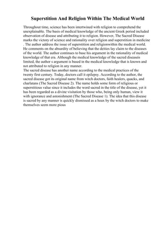 Superstition And Religion Within The Medical World
Throughout time, science has been intertwined with religion to comprehend the
unexplainable. The basis of medical knowledge of the ancient Greek period included
observation of disease and attributing it to religion. However, The Sacred Disease
marks the victory of science and rationality over religion and superstition in medicine
. The author address the issue of superstition and religionwithin the medical world.
He comments on the absurdity of believing that the deities lay claim to the diseases
of the world. The author continues to base his argument in the rationality of medical
knowledge of that era. Although the medical knowledge of the sacred diseaseis
limited, the author s argument is based in the medical knowledge that is known and
not attributed to religion in any manner.
The sacred disease has another name according to the medical practices of the
twenty first century. Today, doctors call it epilepsy. According to the author, the
sacred disease got its original name from witch doctors, faith healers, quacks, and
charlatans (The Sacred Disease 2). The name holds some form of religious or
superstitious value since it includes the word sacred in the title of the disease, yet it
has been regarded as a divine visitation by those who, being only human, view it
with ignorance and astonishment (The Sacred Disease 1). The idea that this disease
is sacred by any manner is quickly dismissed as a hoax by the witch doctors to make
themselves seem more pious
 