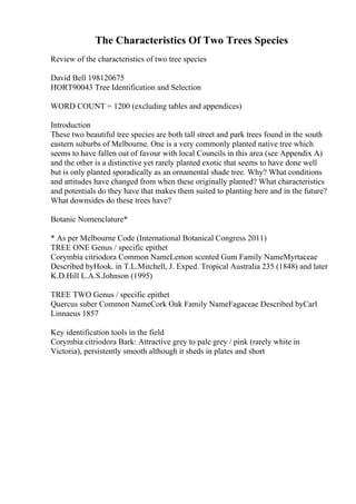 The Characteristics Of Two Trees Species
Review of the characteristics of two tree species
David Bell 198120675
HORT90043 Tree Identification and Selection
WORD COUNT = 1200 (excluding tables and appendices)
Introduction
These two beautiful tree species are both tall street and park trees found in the south
eastern suburbs of Melbourne. One is a very commonly planted native tree which
seems to have fallen out of favour with local Councils in this area (see Appendix A)
and the other is a distinctive yet rarely planted exotic that seems to have done well
but is only planted sporadically as an ornamental shade tree. Why? What conditions
and attitudes have changed from when these originally planted? What characteristics
and potentials do they have that makes them suited to planting here and in the future?
What downsides do these trees have?
Botanic Nomenclature*
* As per Melbourne Code (International Botanical Congress 2011)
TREE ONE Genus / specific epithet
Corymbia citriodora Common NameLemon scented Gum Family NameMyrtaceae
Described byHook. in T.L.Mitchell, J. Exped. Tropical Australia 235 (1848) and later
K.D.Hill L.A.S.Johnson (1995)
TREE TWO Genus / specific epithet
Quercus suber Common NameCork Oak Family NameFagaceae Described byCarl
Linnaeus 1857
Key identification tools in the field
Corymbia citriodora Bark: Attractive grey to pale grey / pink (rarely white in
Victoria), persistently smooth although it sheds in plates and short
 