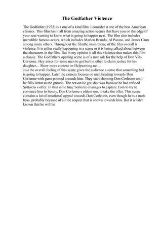 The Godfather Violence
The Godfather (1972) is a one of a kind film. I consider it one of the best American
classics. This film has it all from amazing action scenes that have you on the edge of
your seat wanting to know what is going to happen next. The film also includes
incredible famous actors, which includes Marlon Brando, Al Pacino, and James Cann
among many others. Throughout the filmthe main theme of the film overall is
violence. It is either really happening in a scene or it is being talked about between
the characters in the film. But in my opinion it all this violence that makes this film
a classic. The Godfathers opening scene is of a man ask for the help of Don Vito
Corleone. Hey askes for some men to get hurt in other to claim justice for his
daughter.... Show more content on Helpwriting.net ...
Just the overall feeling of this scene gives the audience a sense that something bad
is going to happen. Later the camera focuses on men heading towards Don
Corleone with guns pointed towards him. They start shooting Don Corleone until
he falls down to the ground. The reason he got shot was because he had refused
Sollozzo s offer. In that same time Sollozzo manages to capture Tom to try to
convince him to Sonny, Don Corleone s oldest son, to take the offer. This scene
contains a lot of emotional appeal towards Don Corleone, even though he is a mob
boss, probably because of all the respect that is shown towards him. But it is later
known that he will be
 