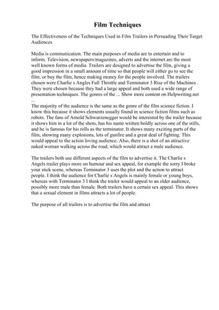 Film Techniques
The Effectiveness of the Techniques Used in Film Trailers in Persuading Their Target
Audiences
Media is communication. The main purposes of media are to entertain and to
inform. Television, newspapers/magazines, adverts and the internet are the most
well known forms of media. Trailers are designed to advertise the film, giving a
good impression in a small amount of time so that people will either go to see the
film, or buy the film, hence making money for the people involved. The trailers
chosen were Charlie s Angles Full Throttle and Terminator 3 Rise of the Machines .
They were chosen because they had a large appeal and both used a wide range of
presentation techniques. The genres of the ... Show more content on Helpwriting.net
...
The majority of the audience is the same as the genre of the film science fiction. I
know this because it shows elements usually found in science fiction films such as
robots. The fans of Arnold Schwarzenegger would be interested by the trailer because
it shows him in a lot of the shots, has his name written boldly across one of the stills,
and he is famous for his rolls as the terminator. It shows many exciting parts of the
film, showing many explosions, lots of gunfire and a great deal of fighting. This
would appeal to the action loving audience. Also, there is a shot of an attractive
naked woman walking across the road, which would attract a male audience.
The trailers both use different aspects of the film to advertise it. The Charlie s
Angels trailer plays more on humour and sex appeal, for example the sorry I broke
your stick scene, whereas Terminator 3 uses the plot and the action to attract
people. I think the audience for Charlie s Angels is mainly female or young boys,
whereas with Terminator 3 I think the trailer would appeal to an older audience,
possibly more male than female. Both trailers have a certain sex appeal. This shows
that a sexual element in films attracts a lot of people.
The purpose of all trailers is to advertise the film and attract
 