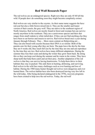 Red Wolf Research Paper
The red wolves are an endangered species. Right now they are only 45 60 left the
wild. If people don t do something soon they might become completely extinct.
Red wolves are very similar to the coyotes. As their name name suggests the have
red coat but also a little brown mixed into it. They are the smaller and leaner
version of their cousin, the grey wolf. They are native to the southeast region of
North America. Red wolves are mostly found in forest and swamps but can survive
mostly anywhere in the southeast. They are a carnivorous species and their diet
ranges from small rodents to white tailed deer. If they can not find anything else they
have been to eat berries and insects to survive. Red wolves breed once a year during
January through February. They... Show more content on Helpwriting.net ...
They can also breed with coyotes because their DNA is so similar. Both of the
parents care for their young after they are born. The pups leave the den by the time
they are 6 weeks old, they reach full size by the time they are one and can reproduce
by the time they are two. Red wolves have many different adaptations. During the
summer they lose their coats and during the winter they grow them back. By doing
this so they can keep cool during the summer and be warm in the winter. They have
sharp teeth that help them catch and eat their prey. Another adaptation of the red
wolves is that they can survive having heartworms. To help them thrive in their
habitats they stay in packed. This aids them in hunting, defensing, and surviving.
Red wolves in the wild face many challenges such as over hunting and loss of
habitat. During the 1960 many hunter thought red wolves were dangerous and over
hunted them. The wolves habitat have also been destroyed leaving very few left in
the wild today. After being declared endangered in the 1970s, recovery programs
have been created to help save the red wolves. Today, the red wolf
 