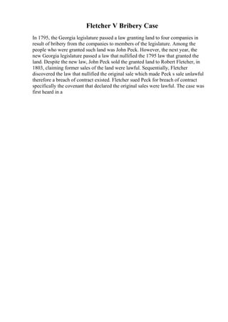Fletcher V Bribery Case
In 1795, the Georgia legislature passed a law granting land to four companies in
result of bribery from the companies to members of the legislature. Among the
people who were granted such land was John Peck. However, the next year, the
new Georgia legislature passed a law that nullified the 1795 law that granted the
land. Despite the new law, John Peck sold the granted land to Robert Fletcher, in
1803, claiming former sales of the land were lawful. Sequentially, Fletcher
discovered the law that nullified the original sale which made Peck s sale unlawful
therefore a breach of contract existed. Fletcher sued Peck for breach of contract
specifically the covenant that declared the original sales were lawful. The case was
first heard in a
 