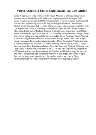 Virgin Atlantic, A United States Based Low Cost Airline
Virgin America, not to be confused with Virgin Atlantic, is a United States based
low cost airline founded in early 2004. After beginning service in August 2007,
Virgin America completed its IPO in November 2014. Virgin America markets itself
as a low fare, high quality service for long haul flights across the United States.
Though the airlines main hub is in San Francisco, focus city hubs are operated in both
Los Angeles and Dallas. Commonly confused for Virgin Atlantic, Virgin America
,
while initially the idea of Richard Branson, Virgin Group s owner, is a United States
airline with only the legal maximum of 25% owned by the international Virgin Group
firm. Virgin Group also licenses the Virgin brand to Virgin America. Virgin America
is under no obligation to cooperate in any means, though it does, with other Virgin
Group companies. Representing approximately 1.2% of the market, Virgin America
is a small player in the massive U.S. airline industry. With a fleet size of 53, Virgin
America poses little threat in numbers to firms like American Airlines, Delta Air Lines
, and United Airlines with their fleets of 954, 719, and 705, respectively. Regardless
of Virgin America s size disadvantages, the firm has a different strategy for success.
The firm is not chasing after the largest numbers of passengers and routes. Virgin
America regularly wins its customers for its chic service, superior in flight
entertainment options, and contemporary in flight mood lighting and color
 