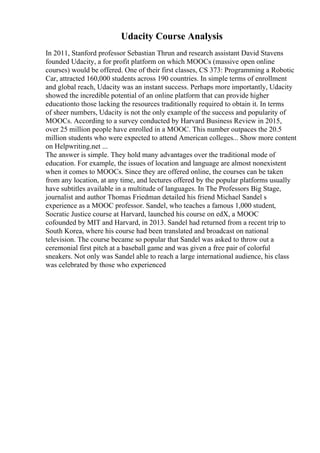 Udacity Course Analysis
In 2011, Stanford professor Sebastian Thrun and research assistant David Stavens
founded Udacity, a for profit platform on which MOOCs (massive open online
courses) would be offered. One of their first classes, CS 373: Programming a Robotic
Car, attracted 160,000 students across 190 countries. In simple terms of enrollment
and global reach, Udacity was an instant success. Perhaps more importantly, Udacity
showed the incredible potential of an online platform that can provide higher
educationto those lacking the resources traditionally required to obtain it. In terms
of sheer numbers, Udacity is not the only example of the success and popularity of
MOOCs. According to a survey conducted by Harvard Business Review in 2015,
over 25 million people have enrolled in a MOOC. This number outpaces the 20.5
million students who were expected to attend American colleges... Show more content
on Helpwriting.net ...
The answer is simple. They hold many advantages over the traditional mode of
education. For example, the issues of location and language are almost nonexistent
when it comes to MOOCs. Since they are offered online, the courses can be taken
from any location, at any time, and lectures offered by the popular platforms usually
have subtitles available in a multitude of languages. In The Professors Big Stage,
journalist and author Thomas Friedman detailed his friend Michael Sandel s
experience as a MOOC professor. Sandel, who teaches a famous 1,000 student,
Socratic Justice course at Harvard, launched his course on edX, a MOOC
cofounded by MIT and Harvard, in 2013. Sandel had returned from a recent trip to
South Korea, where his course had been translated and broadcast on national
television. The course became so popular that Sandel was asked to throw out a
ceremonial first pitch at a baseball game and was given a free pair of colorful
sneakers. Not only was Sandel able to reach a large international audience, his class
was celebrated by those who experienced
 