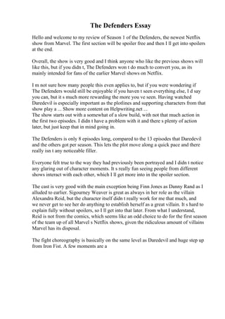 The Defenders Essay
Hello and welcome to my review of Season 1 of the Defenders, the newest Netflix
show from Marvel. The first section will be spoiler free and then I ll get into spoilers
at the end.
Overall, the show is very good and I think anyone who like the previous shows will
like this, but if you didn t, The Defenders won t do much to convert you, as its
mainly intended for fans of the earlier Marvel shows on Netflix.
I m not sure how many people this even applies to, but if you were wondering if
The Defenders would still be enjoyable if you haven t seen everything else, I d say
you can, but it s much more rewarding the more you ve seen. Having watched
Daredevil is especially important as the plotlines and supporting characters from that
show play a ... Show more content on Helpwriting.net ...
The show starts out with a somewhat of a slow build, with not that much action in
the first two episodes. I didn t have a problem with it and there s plenty of action
later, but just keep that in mind going in.
The Defenders is only 8 episodes long, compared to the 13 episodes that Daredevil
and the others got per season. This lets the plot move along a quick pace and there
really isn t any noticeable filler.
Everyone felt true to the way they had previously been portrayed and I didn t notice
any glaring out of character moments. It s really fun seeing people from different
shows interact with each other, which I ll get more into in the spoiler section.
The cast is very good with the main exception being Finn Jones as Danny Rand as I
alluded to earlier. Sigourney Weaver is great as always in her role as the villain
Alexandra Reid, but the character itself didn t really work for me that much, and
we never get to see her do anything to establish herself as a great villain. It s hard to
explain fully without spoilers, so I ll get into that later. From what I understand,
Reid is not from the comics, which seems like an odd choice to do for the first season
of the team up of all Marvel s Netflix shows, given the ridiculous amount of villains
Marvel has its disposal.
The fight choreography is basically on the same level as Daredevil and huge step up
from Iron Fist. A few moments are a
 