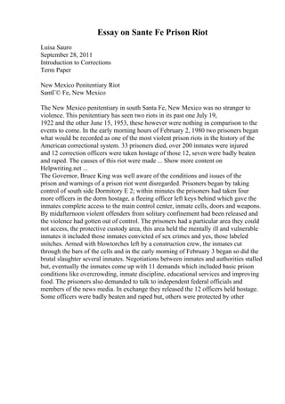 Essay on Sante Fe Prison Riot
Luisa Sauro
September 28, 2011
Introduction to Corrections
Term Paper
New Mexico Penitentiary Riot
SantГ© Fe, New Mexico
The New Mexico penitentiary in south Santa Fe, New Mexico was no stranger to
violence. This penitentiary has seen two riots in its past one July 19,
1922 and the other June 15, 1953, these however were nothing in comparison to the
events to come. In the early morning hours of February 2, 1980 two prisoners began
what would be recorded as one of the most violent prison riots in the history of the
American correctional system. 33 prisoners died, over 200 inmates were injured
and 12 correction officers were taken hostage of those 12, seven were badly beaten
and raped. The causes of this riot were made ... Show more content on
Helpwriting.net ...
The Governor, Bruce King was well aware of the conditions and issues of the
prison and warnings of a prison riot went disregarded. Prisoners began by taking
control of south side Dormitory E 2; within minutes the prisoners had taken four
more officers in the dorm hostage, a fleeing officer left keys behind which gave the
inmates complete access to the main control center, inmate cells, doors and weapons.
By midafternoon violent offenders from solitary confinement had been released and
the violence had gotten out of control. The prisoners had a particular area they could
not access, the protective custody area, this area held the mentally ill and vulnerable
inmates it included those inmates convicted of sex crimes and yes, those labeled
snitches. Armed with blowtorches left by a construction crew, the inmates cut
through the bars of the cells and in the early morning of February 3 began so did the
brutal slaughter several inmates. Negotiations between inmates and authorities stalled
but, eventually the inmates come up with 11 demands which included basic prison
conditions like overcrowding, inmate discipline, educational services and improving
food. The prisoners also demanded to talk to independent federal officials and
members of the news media. In exchange they released the 12 officers held hostage.
Some officers were badly beaten and raped but, others were protected by other
 