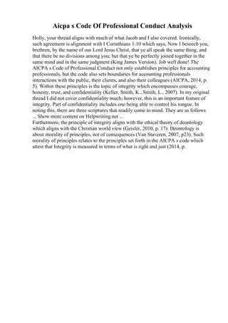 Aicpa s Code Of Professional Conduct Analysis
Holly, your thread aligns with much of what Jacob and I also covered. Ironically,
such agreement is alignment with I Corinthians 1:10 which says, Now I beseech you,
brethren, by the name of our Lord Jesus Christ, that ye all speak the same thing, and
that there be no divisions among you; but that ye be perfectly joined together in the
same mind and in the same judgment (King James Version). Job well done! The
AICPA s Code of Professional Conduct not only establishes principles for accounting
professionals, but the code also sets boundaries for accounting professionals
interactions with the public, their clients, and also their colleagues (AICPA, 2014, p.
5). Within these principles is the topic of integrity which encompasses courage,
honesty, trust, and confidentiality (Keller, Smith, K., Smith, L., 2007). In my original
thread I did not cover confidentiality much; however, this is an important feature of
integrity. Part of confidentiality includes one being able to control his tongue. In
noting this, there are three scriptures that readily come to mind. They are as follows
... Show more content on Helpwriting.net ...
Furthermore, the principle of integrity aligns with the ethical theory of deontology
which aligns with the Christian world view (Geisler, 2010, p. 17). Deontology is
about morality of principles, not of consequences (Van Staveren, 2007, p23). Such
morality of principles relates to the principles set forth in the AICPA s code which
attest that Integrity is measured in terms of what is right and just (2014, p.
 