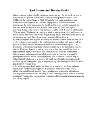 Seed Disease And Develod Health
When a disease strikes a herd it can create stress, not only for the herd, but also to
the workers and grower. For example, when porcine epidemic diarrhea virus
(PEDv) hit the United States in 2013, 10% of the U.S. swine population was
eliminated according to NCBI. Millions of piglets lost their life due to this
coronavirus. To better understand the hardships the swine industry endured, the
first two week that the virus was present, there was a 0% chance of piglets
surviving. Week 3, the survival rate increased to 25%, week 4 survival rate became
50% and so on. Workers were coming to work to remove dead pigs, which takes a
toll on moral. This virus specifically targets young piglets and impacts the growth of
the pigs that survived this... Show more content on Helpwriting.net ...
By introducing that new pig into the herd (s)he must be isolated from the herd for 4
weeks to become acclimated to the challenges that individual will face as well as
prevent her from possibly infecting the herd with disease causing agents. The
cleanliness of the environment and ventilation attribute to the cumulative risk of a
disease. If pigs are housed in a dirty environment there is a possible increase in
exposure to an agent, which plays into ventilation, too much air can help the
disease spread and not enough ventilation can cause an increase in a specific
pathogen to increase within a certain area and lead to fomites. Another way to
reduce the risk of disease is to practice all in, all out, this helps break disease. In
addition, by not mixing older pigs with younger pig, eliminating the ability for older
pigs to infect younger pigs.
After a disease in the herd is detected there are several ways to obtain a plan of
action. First and foremost the present disease must be understood be able to
effectively and efficiently treat it. First, a worker must understand what disease
challenges that herd faces and have any of those challenges arisen and is a challenge
surfacing? To make this conclusion an evaluation of the signs the pigs are expressing
and talking to your
 