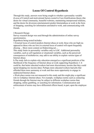 Locus Of Control Hypothesis
Through this study, answers were being sought to whether a personality variable
(Locus of Control) and motivational factors rooted in Uses Gratifications theory (the
desire for virtual community, beautiful websites, maintaining interpersonal relations,
and the desire for diversion entertainment) predict Internetabuse at work in the form
of shopping, searching for information unrelated to work, and communicating with
friends.
2.Research Design
Survey research design was used through the administration of online survey
questionnaires.
Hypothesis being tested includes:
1.External locus of control predicts Internet abuse at work; those who are high (as
opposed to those who are low) in external locus of control will report frequently
abusing ... Show more content on Helpwriting.net ...
This study limits its personality variables only to LOC. Additional personality
variables, such as self regulation or situational variables, such as the perceived
consequences of misbehavior, may add to our ability to explain various types of
Internet abuse.
b.The study fails to explain why education emerged as a significant predictor of the
likelihood of the frequency of Internet abuse at work supporting Hypothesis 3. It
could be, that better educated workers had more discretionary income that they could
spend shopping (no income data). Perhaps more educated workers had jobs that
afforded them more autonomy at work and thus more opportunity to engage in
undetected Internet abuse.
c.Work place norms was not measured in this study and this might play a significant
role in workplace Internet abuse. For example, workplace norms such as contacting
friends through the Internet may be subject to different workplace norms than
shopping, online gambling, or searching for information. Communication and
enforcement of norms may have differential effects based, in part, upon the employee
s
 