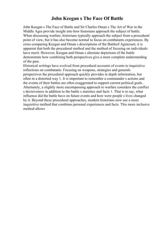 John Keegan s The Face Of Battle
John Keegan s The Face of Battle and Sir Charles Oman s The Art of War in the
Middle Ages provide insight into how historians approach the subject of battle.
When discussing warfare, historians typically approach the subject from a procedural
point of view, but it has also become normal to focus on combatants experiences. By
cross comparing Keegan and Oman s descriptions of the Battleof Agincourt, it is
apparent that both the procedural method and the method of focusing on individuals
have merit. However, Keegan and Oman s alternate depictions of the battle
demonstrate how combining both perspectives give a more complete understanding
of the past.
Historical writings have evolved from procedural accounts of events to inquisitive
reflections on combatants. Focusing on weapons, strategies and generals
perspectives the procedural approach quickly provides in depth information, but
often in a distorted way 1. It is important to remember a commander s actions and
the events of their battles are often exaggerated to support current political goals .
Alternately, a slightly more encompassing approach to warfare considers the conflict
s decisiveness in addition to the battle s statistics and facts 1. That is to say, what
influence did the battle have on future events and how were people s lives changed
by it. Beyond these procedural approaches, modern historians now use a more
inquisitive method that combines personal experiences and facts. This more inclusive
method allows
 