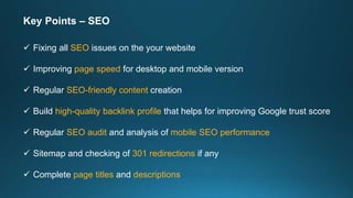 Key Points – SEO
 Fixing all SEO issues on the your website
 Improving page speed for desktop and mobile version
 Regular SEO-friendly content creation
 Build high-quality backlink profile that helps for improving Google trust score
 Regular SEO audit and analysis of mobile SEO performance
 Sitemap and checking of 301 redirections if any
 Complete page titles and descriptions
 